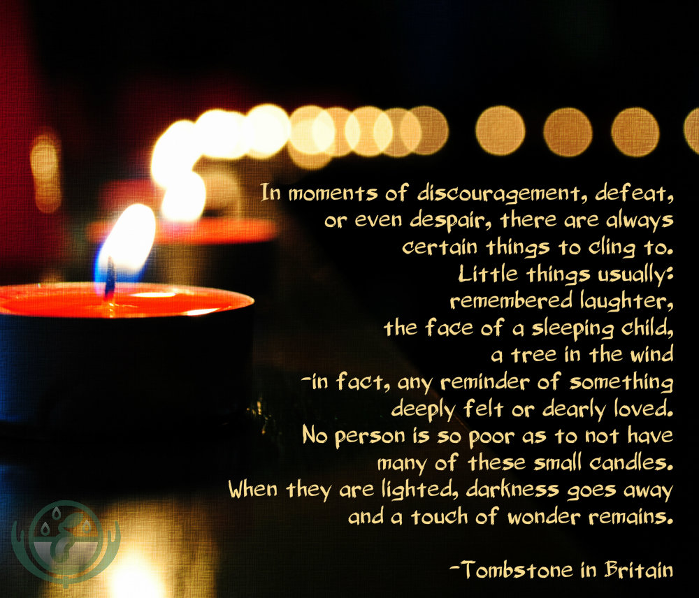 In moments of discouragement, defeat, or even despair, there are always certain things to cling to. Little things usually: remembered laughter, the face of a sleeping child, a tree in the wind-in fact, any reminder of something deeply felt or dearly loved. No man is so poor as not to have many of these small candles. When they are lighted, darkness goes away-and a touch of wonder remains. - Tombstone in Britain